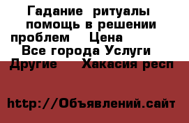 Гадание, ритуалы, помощь в решении проблем. › Цена ­ 1 000 - Все города Услуги » Другие   . Хакасия респ.